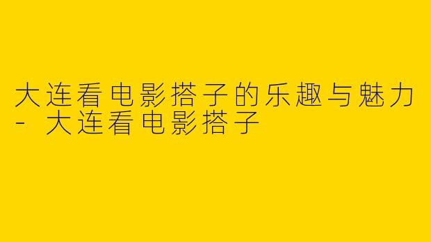 大连看电影搭子的乐趣与魅力-大连看电影搭子