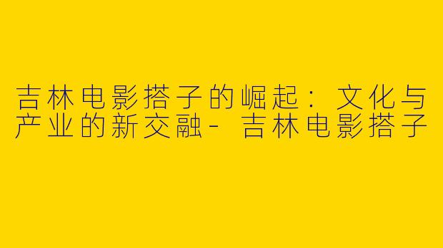吉林电影搭子的崛起：文化与产业的新交融-吉林电影搭子