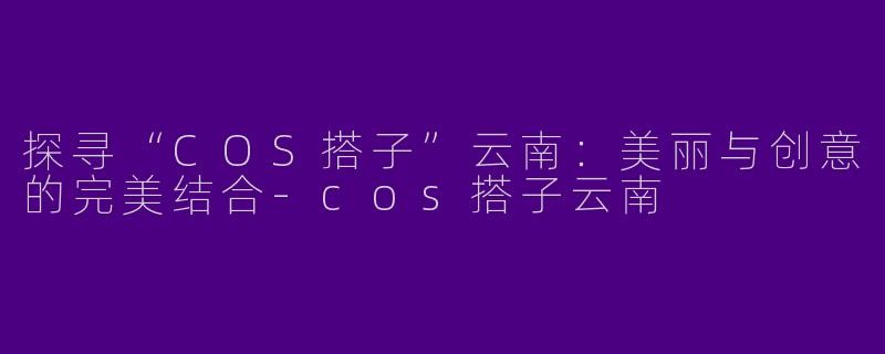 探寻“COS搭子”云南：美丽与创意的完美结合-cos搭子云南