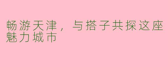 畅游天津，与搭子共探这座魅力城市