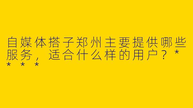 自媒体搭子郑州主要提供哪些服务,适合什么样的用户?****