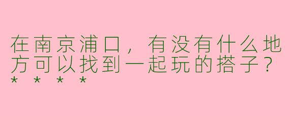 在南京浦口,有没有什么地方可以找到一起玩的搭子?****