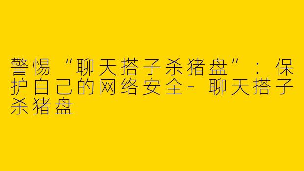 警惕“聊天搭子杀猪盘”:保护自己的网络安全