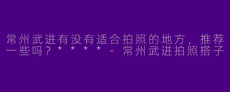 常州武进有没有适合拍照的地方，推荐一些吗？****-常州武进拍照搭子