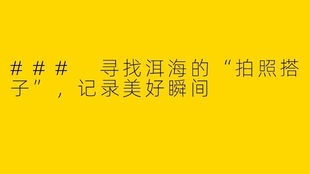 ### 寻找洱海的“拍照搭子”，记录美好瞬间