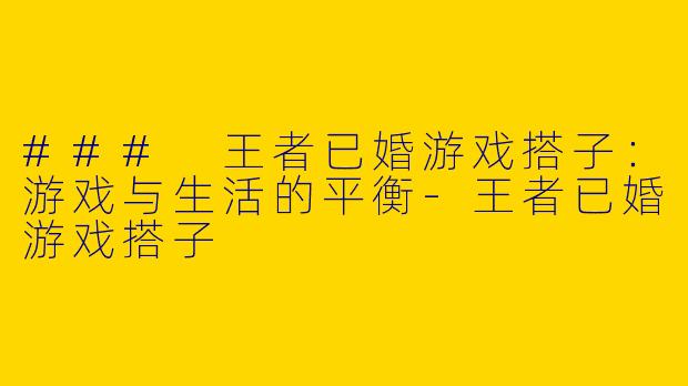 ### 王者已婚游戏搭子：游戏与生活的平衡-王者已婚游戏搭子