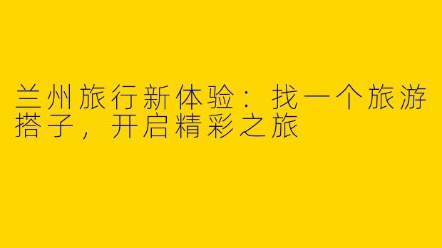 兰州旅行新体验：找一个旅游搭子，开启精彩之旅