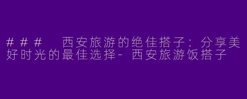 ### 西安旅游的绝佳搭子：分享美好时光的最佳选择-西安旅游饭搭子