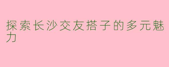 探索长沙交友搭子的多元魅力