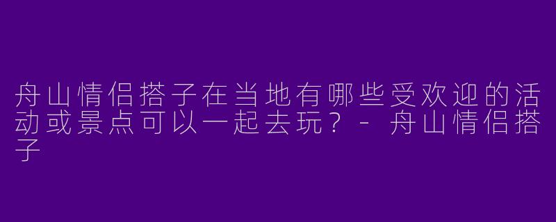 舟山情侣搭子在当地有哪些受欢迎的活动或景点可以一起去玩？