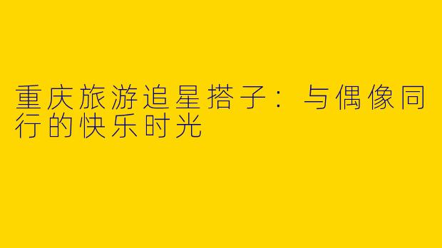 重庆旅游追星搭子：与偶像同行的快乐时光