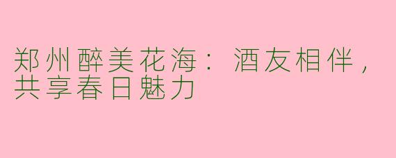 郑州醉美花海：酒友相伴，共享春日魅力