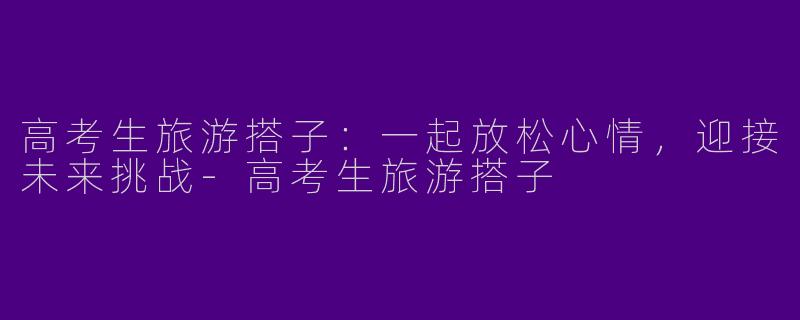 高考生旅游搭子：一起放松心情，迎接未来挑战-高考生旅游搭子