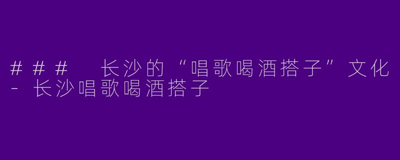 ### 长沙的“唱歌喝酒搭子”文化-长沙唱歌喝酒搭子