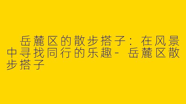  岳麓区的散步搭子：在风景中寻找同行的乐趣-岳麓区散步搭子