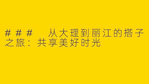 ### 从大理到丽江的搭子之旅:共享美好时光