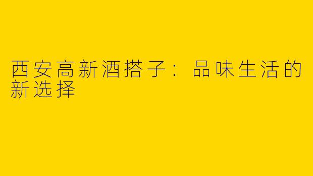 西安高新酒搭子：品味生活的新选择