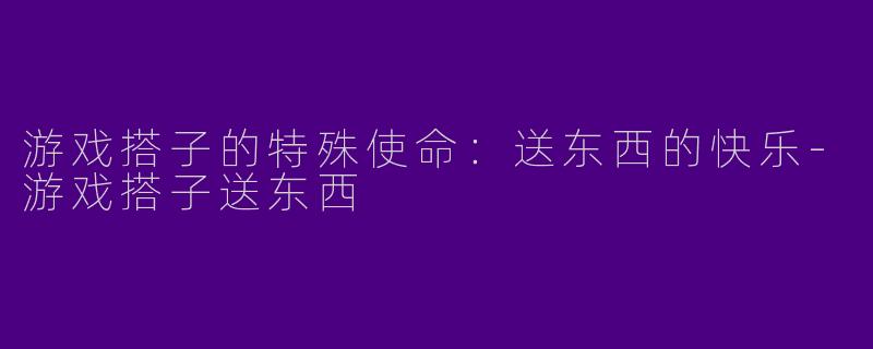 游戏搭子的特殊使命：送东西的快乐-游戏搭子送东西