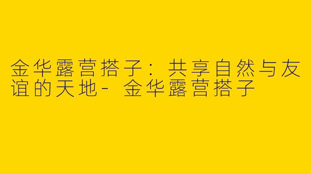 金华露营搭子：共享自然与友谊的天地-金华露营搭子