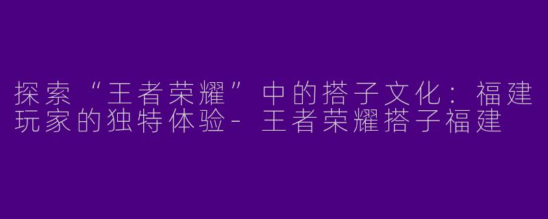 探索“王者荣耀”中的搭子文化：福建玩家的独特体验-王者荣耀搭子福建