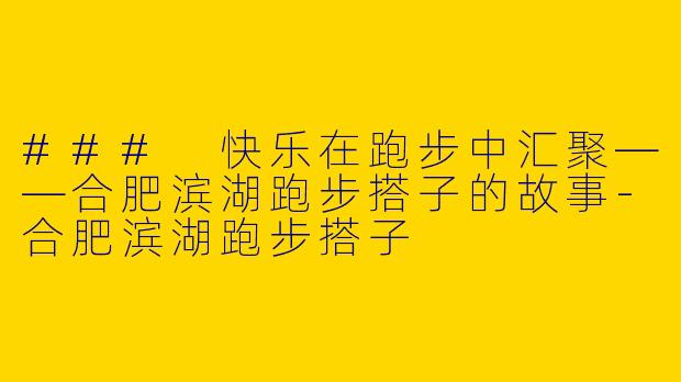 ### 快乐在跑步中汇聚——合肥滨湖跑步搭子的故事-合肥滨湖跑步搭子