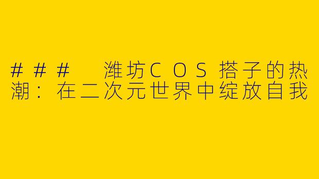 ### 潍坊COS搭子的热潮：在二次元世界中绽放自我