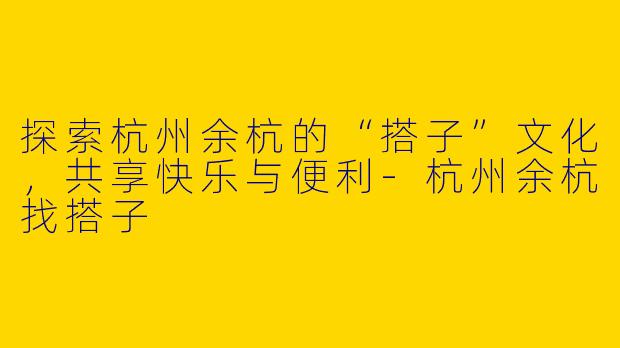 探索杭州余杭的“搭子”文化,共享快乐与便利