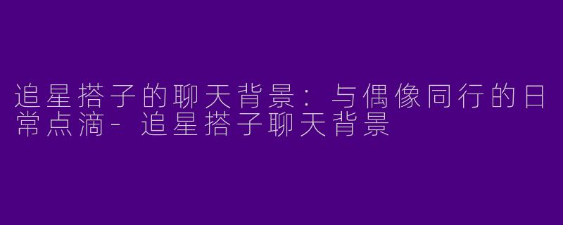 追星搭子的聊天背景：与偶像同行的日常点滴-追星搭子聊天背景