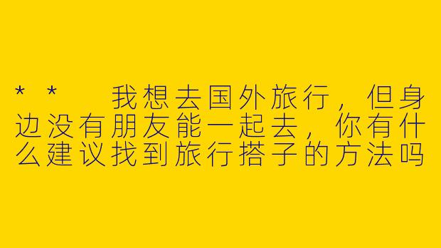** 我想去国外旅行，但身边没有朋友能一起去，你有什么建议找到旅行搭子的方法吗？**