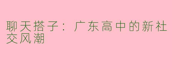 聊天搭子：广东高中的新社交风潮