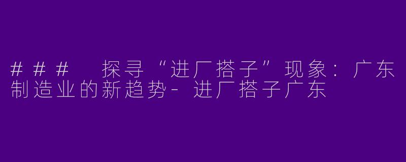 ### 探寻“进厂搭子”现象：广东制造业的新趋势-进厂搭子广东