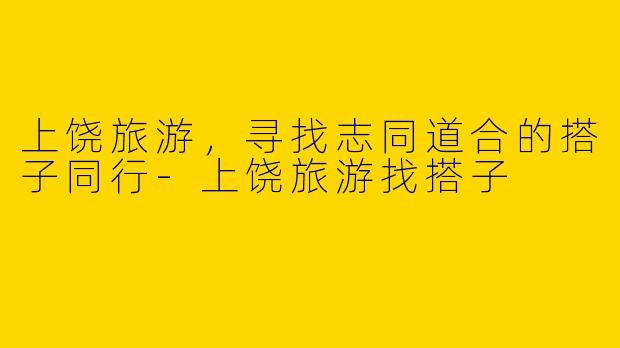 上饶旅游，寻找志同道合的搭子同行-上饶旅游找搭子