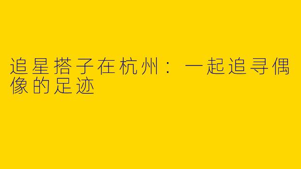 追星搭子在杭州:一起追寻偶像的足迹