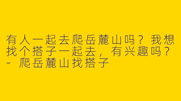 有人一起去爬岳麓山吗?我想找个搭子一起去,有兴趣吗?
