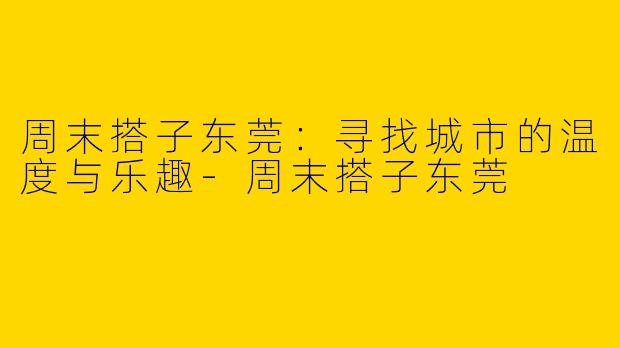 周末搭子东莞：寻找城市的温度与乐趣-周末搭子东莞