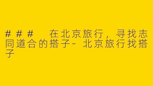 ### 在北京旅行，寻找志同道合的搭子-北京旅行找搭子