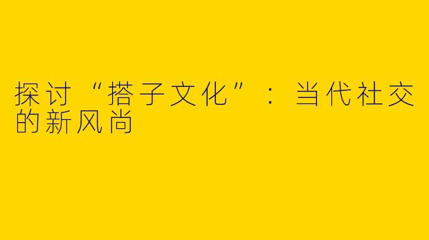 探讨“搭子文化”：当代社交的新风尚