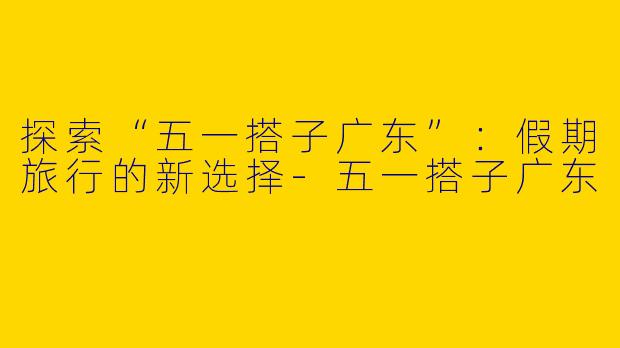 探索“五一搭子广东”：假期旅行的新选择-五一搭子广东