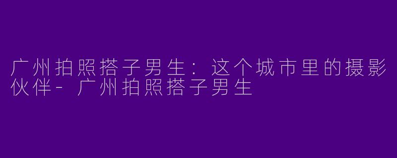 广州拍照搭子男生：这个城市里的摄影伙伴-广州拍照搭子男生
