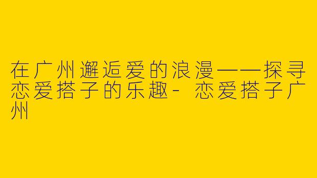 在广州邂逅爱的浪漫——探寻恋爱搭子的乐趣-恋爱搭子广州