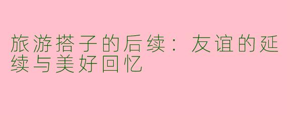旅游搭子的后续：友谊的延续与美好回忆