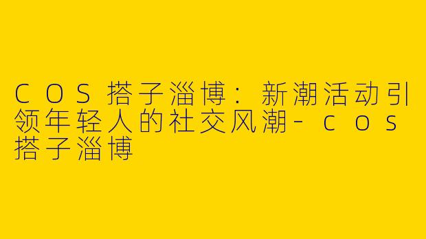 COS搭子淄博：新潮活动引领年轻人的社交风潮-cos搭子淄博