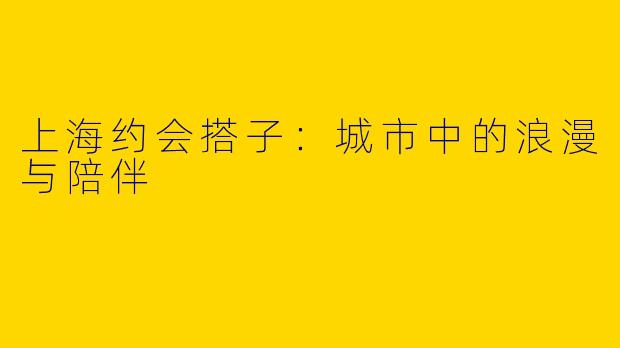 上海约会搭子：城市中的浪漫与陪伴