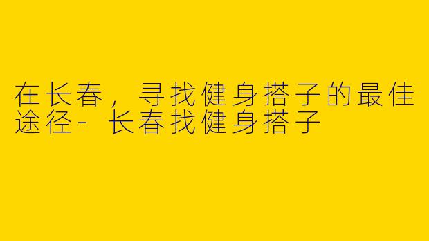在长春，寻找健身搭子的最佳途径-长春找健身搭子