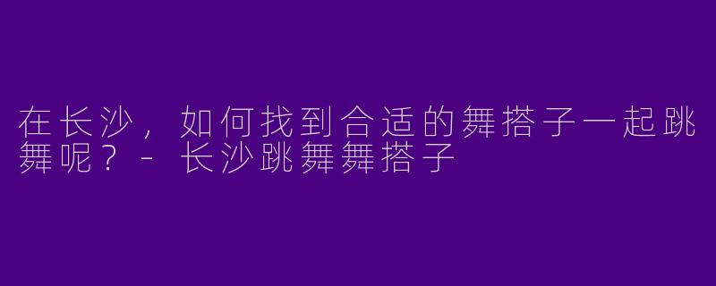 在长沙，如何找到合适的舞搭子一起跳舞呢？-长沙跳舞舞搭子