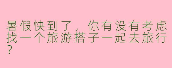 暑假快到了，你有没有考虑找一个旅游搭子一起去旅行？
