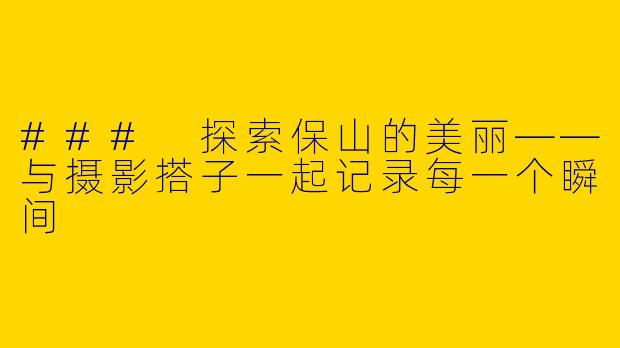 ### 探索保山的美丽——与摄影搭子一起记录每一个瞬间