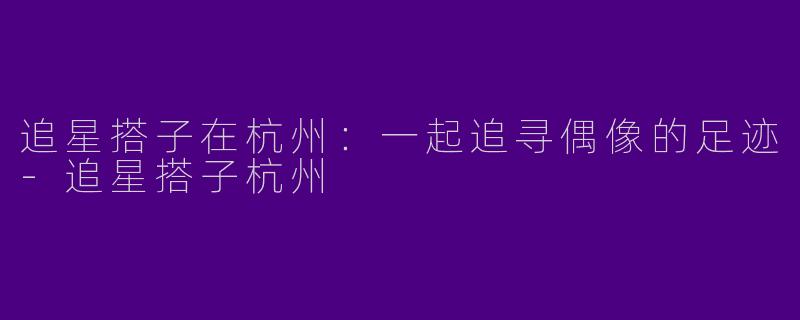 追星搭子在杭州：一起追寻偶像的足迹-追星搭子杭州