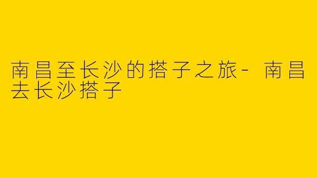 南昌至长沙的搭子之旅-南昌去长沙搭子