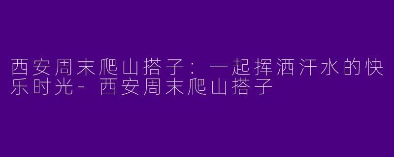 西安周末爬山搭子：一起挥洒汗水的快乐时光-西安周末爬山搭子
